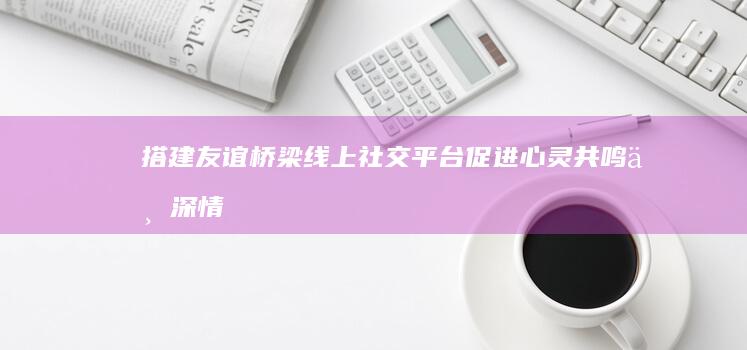 搭建友谊桥梁：线上社交平台促进心灵共鸣与深情厚谊